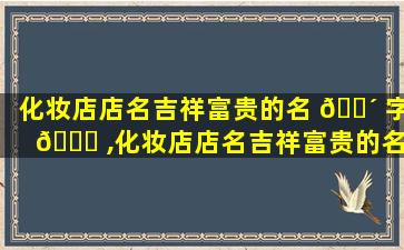 化妆店店名吉祥富贵的名 🐴 字 🍁 ,化妆店店名吉祥富贵的名字有哪些